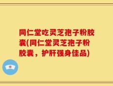 同仁堂吃灵芝孢子粉胶囊(同仁堂灵芝孢子粉胶囊，护肝强身佳品)