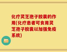 化疗灵芝孢子胶囊的作用(化疗患者可食用灵芝孢子胶囊以加强免疫系统)