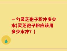 一勺灵芝孢子粉冲多少水(灵芝孢子粉应该用多少水冲？)