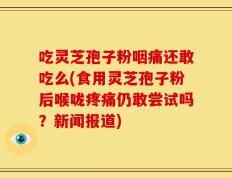 吃灵芝孢子粉咽痛还敢吃么(食用灵芝孢子粉后喉咙疼痛仍敢尝试吗？新闻报道)