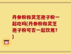 丹参粉和灵芝孢子粉一起吃吗(丹参粉和灵芝孢子粉可否一起饮用？)