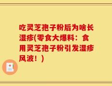 吃灵芝孢子粉后为啥长湿疹(零食大爆料：食用灵芝孢子粉引发湿疹风波！)