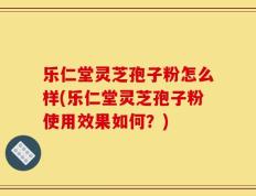 乐仁堂灵芝孢子粉怎么样(乐仁堂灵芝孢子粉使用效果如何？)