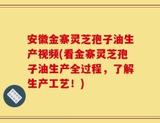 安徽金寨灵芝孢子油生产视频(看金寨灵芝孢子油生产全过程，了解生产工艺！)