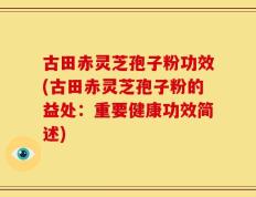 古田赤灵芝孢子粉功效(古田赤灵芝孢子粉的益处：重要健康功效简述)