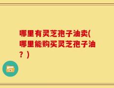 哪里有灵芝孢子油卖(哪里能购买灵芝孢子油？)