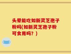 头晕能吃如新灵芝孢子粉吗(如新灵芝孢子粉可食用吗？)
