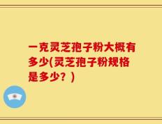 一克灵芝孢子粉大概有多少(灵芝孢子粉规格是多少？)