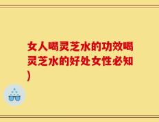 女人喝灵芝水的功效喝灵芝水的好处女性必知)