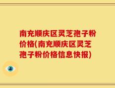 南充顺庆区灵芝孢子粉价格(南充顺庆区灵芝孢子粉价格信息快报)