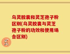 乌灵胶囊和灵芝孢子粉区别(乌灵胶囊与灵芝孢子粉的功效和使用场合区别)