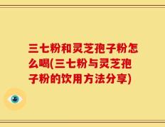 三七粉和灵芝孢子粉怎么喝(三七粉与灵芝孢子粉的饮用方法分享)