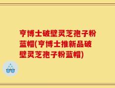 亨博士破壁灵芝孢子粉蓝帽(亨博士推新品破壁灵芝孢子粉蓝帽)