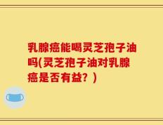 乳腺癌能喝灵芝孢子油吗(灵芝孢子油对乳腺癌是否有益？)