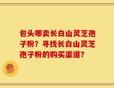 包头哪卖长白山灵芝孢子粉？寻找长白山灵芝孢子粉的购买渠道？