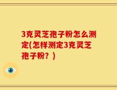 3克灵芝孢子粉怎么测定(怎样测定3克灵芝孢子粉？)