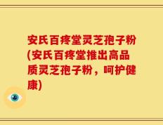 安氏百疼堂灵芝孢子粉(安氏百疼堂推出高品质灵芝孢子粉，呵护健康)