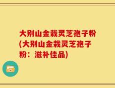 大别山金栽灵芝孢子粉(大别山金栽灵芝孢子粉：滋补佳品)