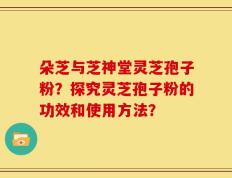 朵芝与芝神堂灵芝孢子粉？探究灵芝孢子粉的功效和使用方法？