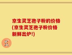 京生灵芝孢子粉的价格(京生灵芝孢子粉价格新鲜出炉!)