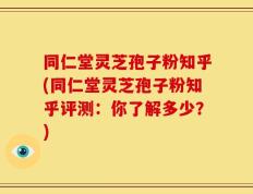 同仁堂灵芝孢子粉知乎(同仁堂灵芝孢子粉知乎评测：你了解多少？)