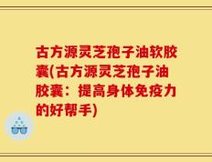 古方源灵芝孢子油软胶囊(古方源灵芝孢子油胶囊：提高身体免疫力的好帮手)