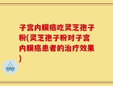 子宫内膜癌吃灵芝孢子粉(灵芝孢子粉对子宫内膜癌患者的治疗效果)