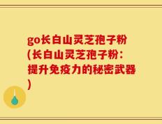 go长白山灵芝孢子粉(长白山灵芝孢子粉：提升免疫力的秘密武器)