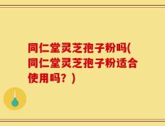 同仁堂灵芝孢子粉吗(同仁堂灵芝孢子粉适合使用吗？)
