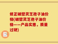 修正破壁灵芝孢子油价格(破壁灵芝孢子油价格——产品实惠，质量过硬)