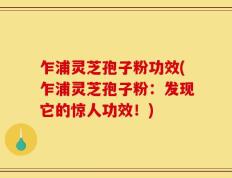 乍浦灵芝孢子粉功效(乍浦灵芝孢子粉：发现它的惊人功效！)