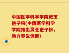 中国医学科学学院灵芝孢子粉(中国医学科学学院推出灵芝孢子粉，助力养生保健)