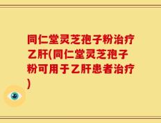 同仁堂灵芝孢子粉治疗乙肝(同仁堂灵芝孢子粉可用于乙肝患者治疗)