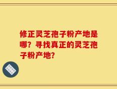 修正灵芝孢子粉产地是哪？寻找真正的灵芝孢子粉产地？