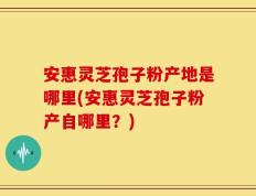 安惠灵芝孢子粉产地是哪里(安惠灵芝孢子粉产自哪里？)