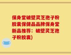 保身堂破壁灵芝孢子粉胶囊保健品品牌保身堂新品推荐：破壁灵芝孢子粉胶囊)