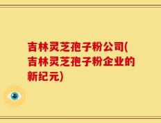 吉林灵芝孢子粉公司(吉林灵芝孢子粉企业的新纪元)