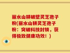 丽水山耕破壁灵芝孢子粉(丽水山耕灵芝孢子粉：突破科技封锁，获得极致健康功效！)