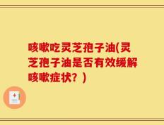 咳嗽吃灵芝孢子油(灵芝孢子油是否有效缓解咳嗽症状？)