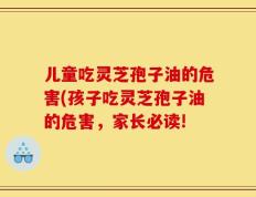 儿童吃灵芝孢子油的危害(孩子吃灵芝孢子油的危害，家长必读!
