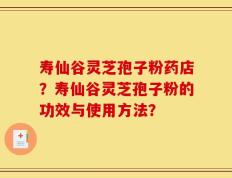 寿仙谷灵芝孢子粉药店？寿仙谷灵芝孢子粉的功效与使用方法？
