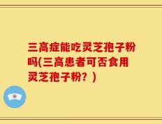 三高症能吃灵芝孢子粉吗(三高患者可否食用灵芝孢子粉？)