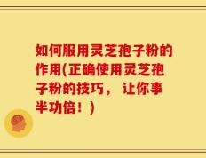 如何服用灵芝孢子粉的作用(正确使用灵芝孢子粉的技巧， 让你事半功倍！)
