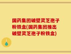 国药集团破壁灵芝孢子粉铁盒(国药集团推出破壁灵芝孢子粉铁盒)
