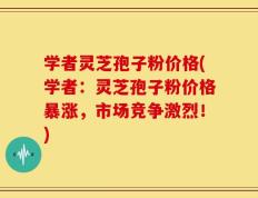 学者灵芝孢子粉价格(学者：灵芝孢子粉价格暴涨，市场竞争激烈！)