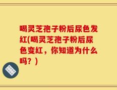 喝灵芝孢子粉后尿色发红(喝灵芝孢子粉后尿色变红，你知道为什么吗？)