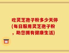 吃灵芝孢子粉多少天停(每日服用灵芝孢子粉，助您拥有健康生活)