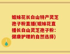 姐妹花长白山特产灵芝孢子粉直播(姐妹花直播长白山灵芝孢子粉：健康护理的自然选择)