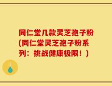 同仁堂几款灵芝孢子粉(同仁堂灵芝孢子粉系列：挑战健康极限！)