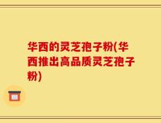 华西的灵芝孢子粉(华西推出高品质灵芝孢子粉)